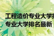 工程造價(jià)專(zhuān)業(yè)大學(xué)排名2020（2022工程造價(jià)專(zhuān)業(yè)大學(xué)排名最新）