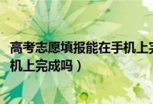 高考志愿填報能在手機上完成嗎（2022高考填志愿可以在手機上完成嗎）