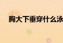 胸大下垂穿什么泳裝（胸大下垂怎么辦）