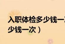 入職體檢多少錢一次2021三甲（入職體檢多少錢一次）