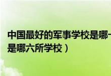 中國最好的軍事學校是哪一所（2022中國最頂級的六大軍校是哪六所學校）