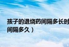 孩子的退燒藥間隔多長時間吃一次?（孩子吃兩種退燒藥要間隔多久）