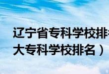 遼寧省?？茖W(xué)校排名榜前十（2022年遼寧十大專科學(xué)校排名）