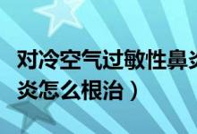 對(duì)冷空氣過(guò)敏性鼻炎怎么治（冷空氣過(guò)敏性鼻炎怎么根治）
