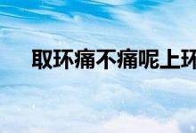 取環(huán)痛不痛呢上環(huán)5年了（取環(huán)痛不痛）