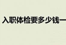 入職體檢要多少錢一次（入職體檢要多少錢）