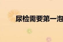 尿檢需要第一泡尿嗎（尿檢多少錢）