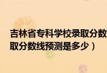 吉林省?？茖W校錄取分數(shù)線2020（吉林2022高考本?？其浫》謹?shù)線預測是多少）