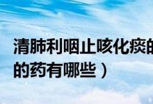 清肺利咽止咳化痰的藥有哪些（清肺化痰止咳的藥有哪些）
