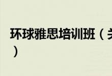 環(huán)球雅思培訓班（關(guān)于環(huán)球雅思培訓班的介紹）