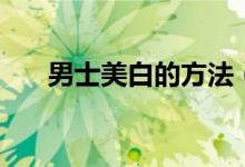 男士美白的方法（教你如何正確美白）