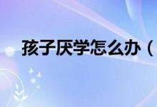 孩子厭學怎么辦（如何教育厭學的孩子）