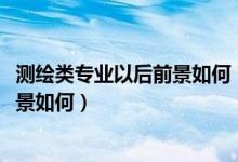 測(cè)繪類專業(yè)以后前景如何(測(cè)繪類專業(yè)包括哪些2022就業(yè)前景如何)