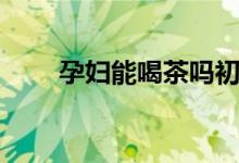 孕婦能喝茶嗎初期（孕婦能喝茶嗎）