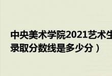 中央美術(shù)學(xué)院2021藝術(shù)生錄取分?jǐn)?shù)線(xiàn)（中央美術(shù)學(xué)院2021錄取分?jǐn)?shù)線(xiàn)是多少分）