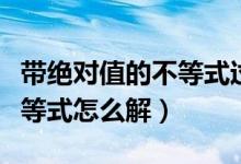 帶絕對值的不等式過程如何寫（帶絕對值的不等式怎么解）