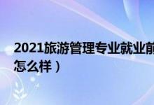 2021旅游管理專(zhuān)業(yè)就業(yè)前景（2022旅游管理專(zhuān)業(yè)就業(yè)前景怎么樣）