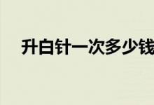 升白針一次多少錢（升白針需要多少錢）
