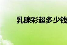 乳腺彩超多少錢（乳腺彩超多少錢）