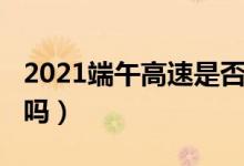 2021端午高速是否收費(fèi)（2021端午高速免費(fèi)嗎）
