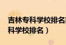 吉林專科學校排名前十（2022年吉林十大?？茖W校排名）