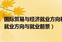 國(guó)際貿(mào)易與經(jīng)濟(jì)就業(yè)方向和前景（2022國(guó)際經(jīng)濟(jì)與貿(mào)易專業(yè)就業(yè)方向與就業(yè)前景）