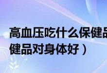 高血壓吃什么保健品比較好（高血壓吃什么保健品對身體好）