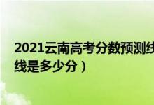 2021云南高考分?jǐn)?shù)預(yù)測線（2022年高考預(yù)測云南一本分?jǐn)?shù)線是多少分）