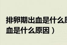 排卵期出血是什么原因以前沒有過（排卵期出血是什么原因）