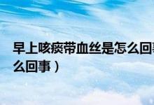 早上咳痰帶血絲是怎么回事伴喉嚨痛（早上咳痰帶血絲是怎么回事）