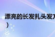 漂亮的長發(fā)扎頭發(fā)方法（長發(fā)怎么扎簡單好看）