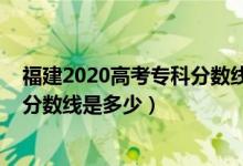 福建2020高考?？品?jǐn)?shù)線（預(yù)計福建2022高考?xì)v史類?？品?jǐn)?shù)線是多少）