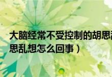 大腦經(jīng)常不受控制的胡思亂想是怎么回事（大腦不受控制胡思亂想怎么回事）