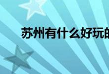 蘇州有什么好玩的景點（有哪些景點）