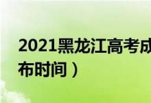 2021黑龍江高考成績幾時出來（高考成績公布時間）