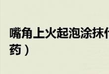 嘴角上火起泡涂抹什么（嘴角上火起泡涂什么藥）