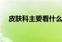 皮膚科主要看什么（皮膚科主要看什么）