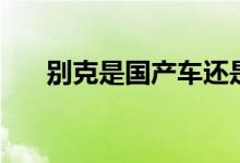 別克是國產(chǎn)車還是合資車（請(qǐng)看下面）