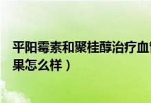平陽(yáng)霉素和聚桂醇治療血管瘤哪個(gè)好（平陽(yáng)霉素治血管瘤效果怎么樣）