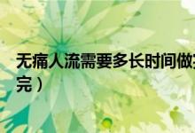 無痛人流需要多長時間做完手術(無痛人流需要多長時間做完)