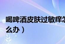 喝啤酒皮膚過敏癢怎么辦(喝啤酒過敏發(fā)癢怎么辦)