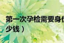 第一次孕檢需要身份證嗎（第一次孕檢需要多少錢(qián)）