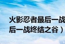 火影忍者最后一戰(zhàn)是第幾集（鳴人vs佐助最后一戰(zhàn)終結(jié)之谷）