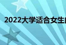 2022大學(xué)適合女生的專業(yè)（女生學(xué)什么好）