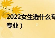 2022女生選什么專業(yè)合適（大學(xué)適合女生的專業(yè)）
