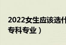 2022女生應(yīng)該選什么?？茖I(yè)（適合女生的?？茖I(yè)）