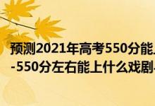 預(yù)測2021年高考550分能上什么大學(xué)文科（2022高考500分-550分左右能上什么戲劇與影視學(xué)類大學(xué)）