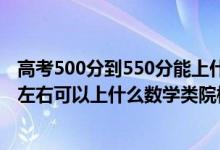 高考500分到550分能上什么學(xué)校（2022高考500分-550分左右可以上什么數(shù)學(xué)類院校）