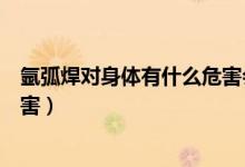 氬弧焊對(duì)身體有什么危害會(huì)致癌嗎(氬弧焊對(duì)身體有什么危害)