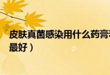 皮膚真菌感染用什么藥膏和口服藥（皮膚真菌感染用什么藥最好）